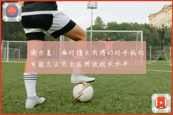 谢尔基：面对擅长肉搏的对手我们可能无法完全发挥技战术水平
