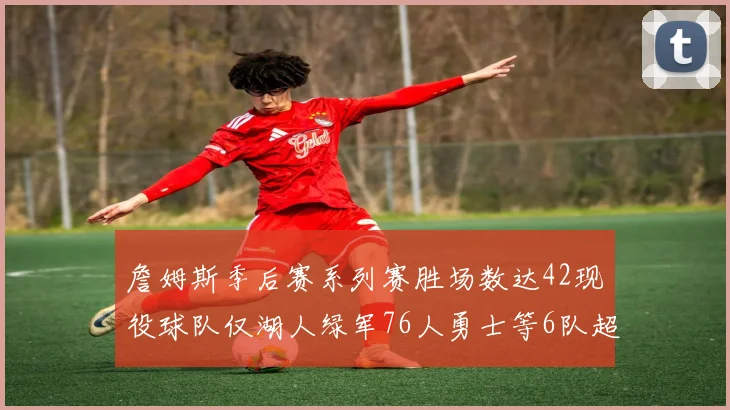 詹姆斯季后赛系列赛胜场数达42现役球队仅湖人绿军76人勇士等6队超越他