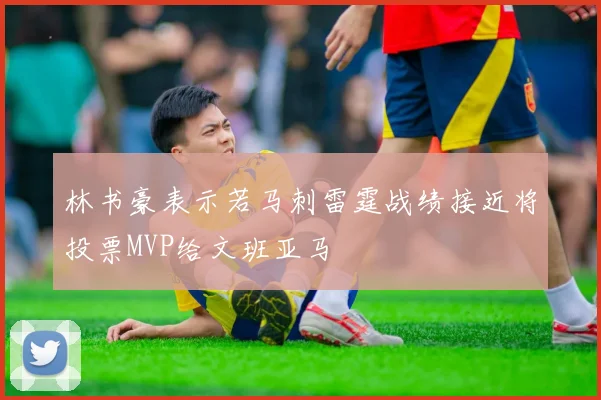 林书豪表示若马刺雷霆战绩接近将投票MVP给文班亚马