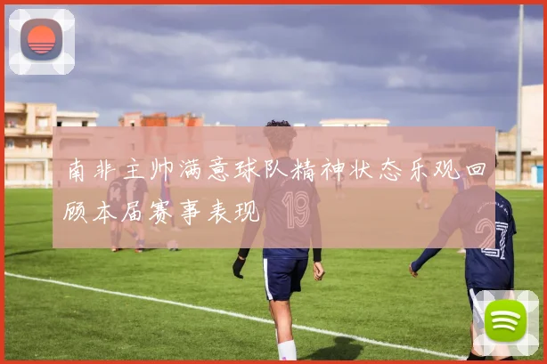 南非主帅满意球队精神状态乐观回顾本届赛事表现