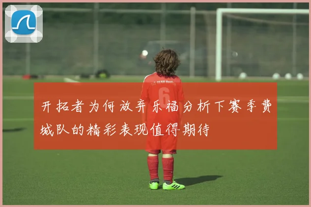 开拓者为何放弃乐福分析下赛季费城队的精彩表现值得期待