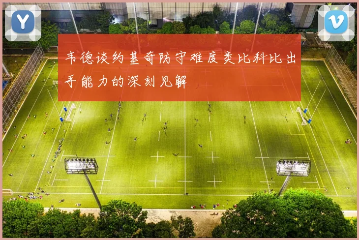 韦德谈约基奇防守难度类比科比出手能力的深刻见解