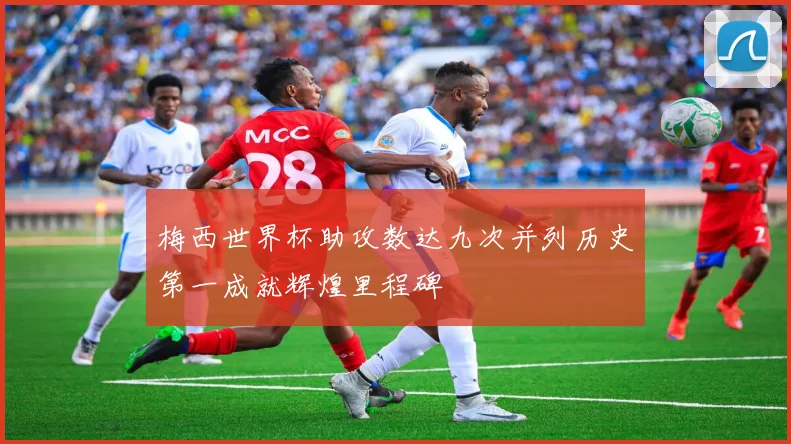 梅西世界杯助攻数达九次并列历史第一成就辉煌里程碑
