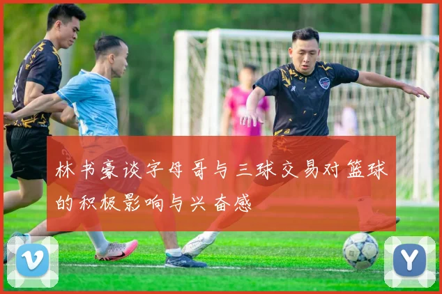 林书豪谈字母哥与三球交易对篮球的积极影响与兴奋感