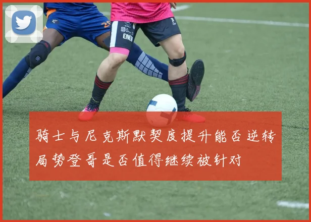 骑士与尼克斯默契度提升能否逆转局势登哥是否值得继续被针对