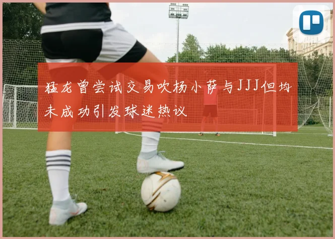 猛龙曾尝试交易吹杨小萨与JJJ但均未成功引发球迷热议