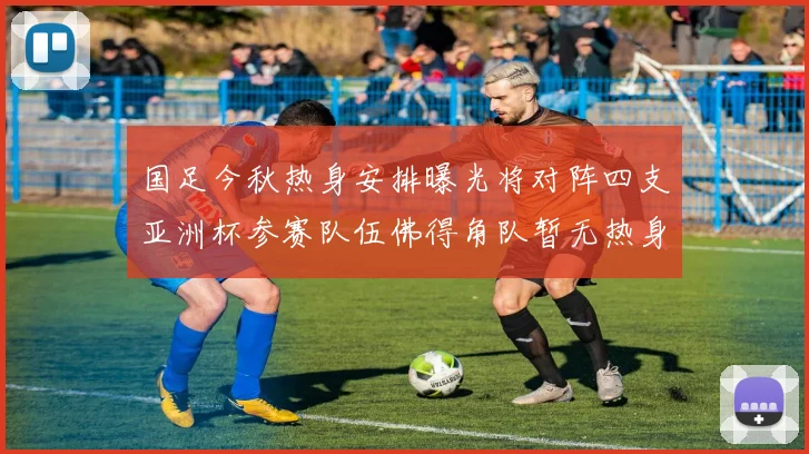 国足今秋热身安排曝光将对阵四支亚洲杯参赛队伍佛得角队暂无热身计划