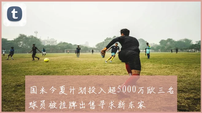 国米今夏计划投入超5000万欧三名球员被挂牌出售寻求新东家