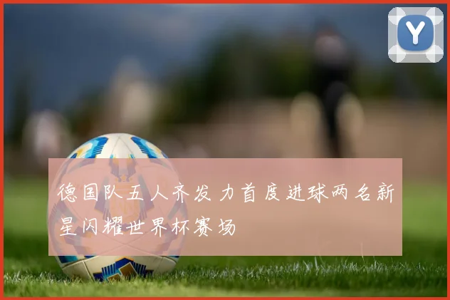 德国队五人齐发力首度进球两名新星闪耀世界杯赛场