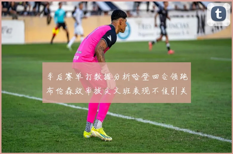 季后赛单打数据分析哈登回合领跑布伦森效率拔尖文班表现不佳引关注