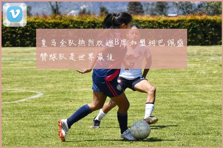 皇马全队热烈欢迎B席加盟姆巴佩盛赞球队是世界最佳