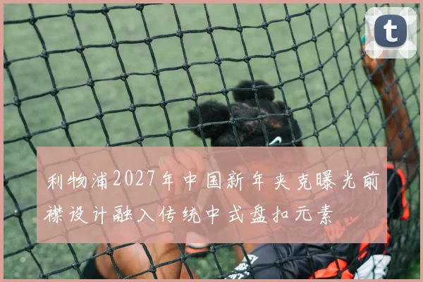 利物浦2027年中国新年夹克曝光前襟设计融入传统中式盘扣元素