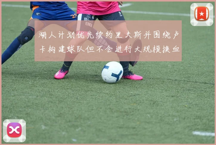 湖人计划优先续约里夫斯并围绕卢卡构建球队但不会进行大规模换血