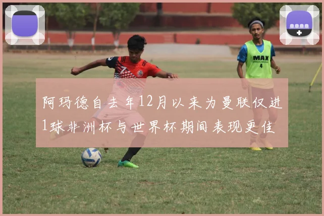 阿玛德自去年12月以来为曼联仅进1球非洲杯与世界杯期间表现更佳