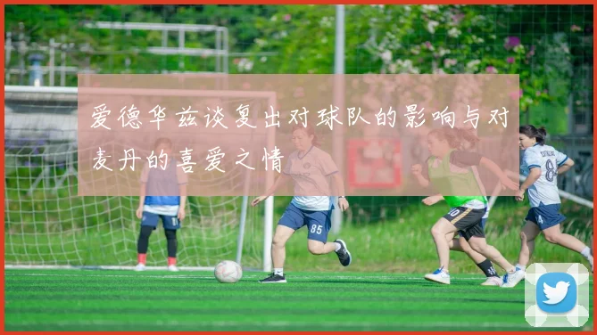 爱德华兹谈复出对球队的影响与对麦丹的喜爱之情
