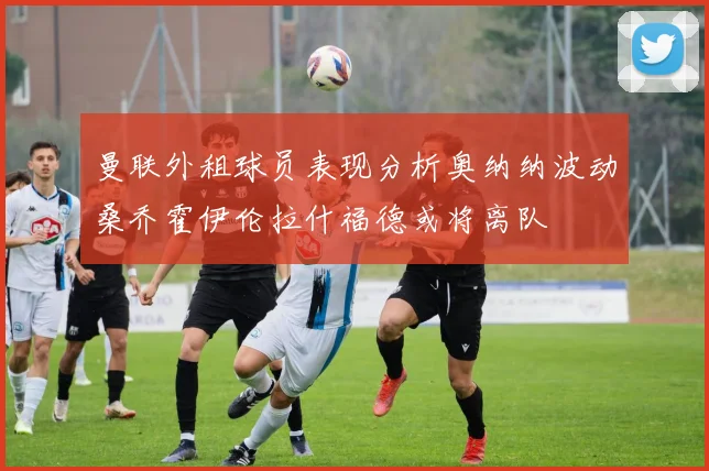 曼联外租球员表现分析奥纳纳波动桑乔霍伊伦拉什福德或将离队
