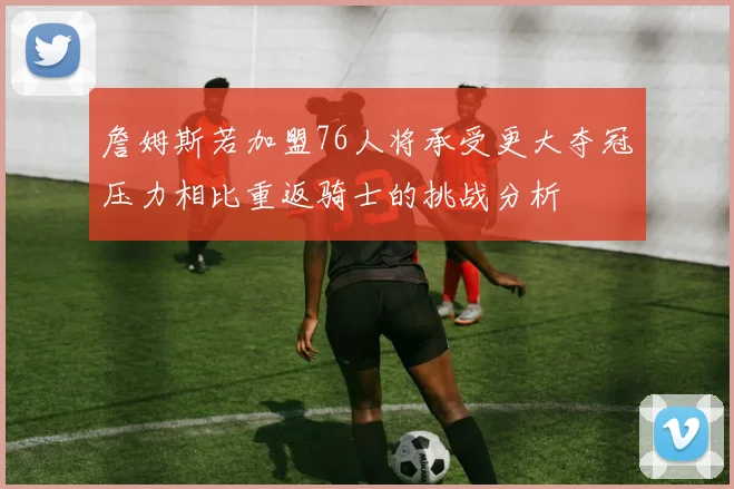 詹姆斯若加盟76人将承受更大夺冠压力相比重返骑士的挑战分析