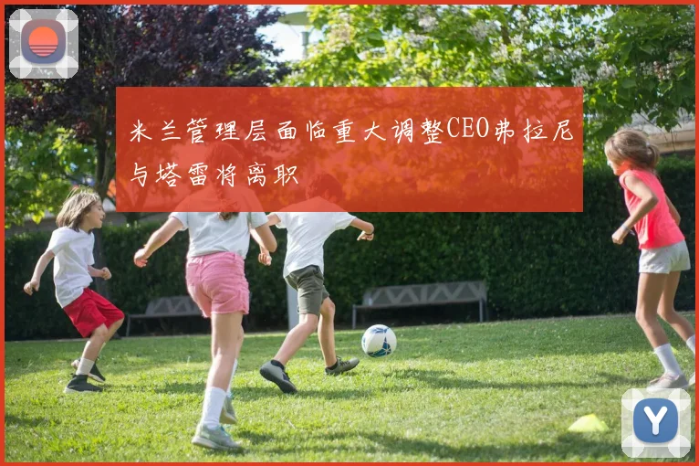 米兰管理层面临重大调整CEO弗拉尼与塔雷将离职