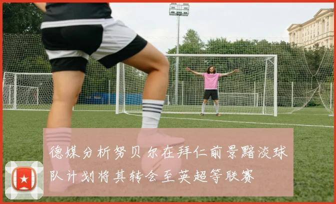 德媒分析努贝尔在拜仁前景黯淡球队计划将其转会至英超等联赛