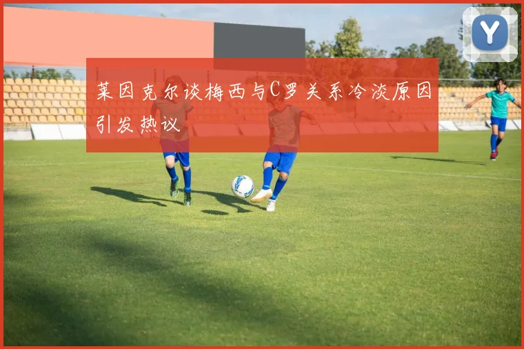 莱因克尔谈梅西与C罗关系冷淡原因引发热议