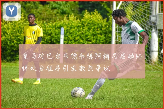 皇马对巴尔韦德和琼阿梅尼启动纪律处分程序引发激烈争议