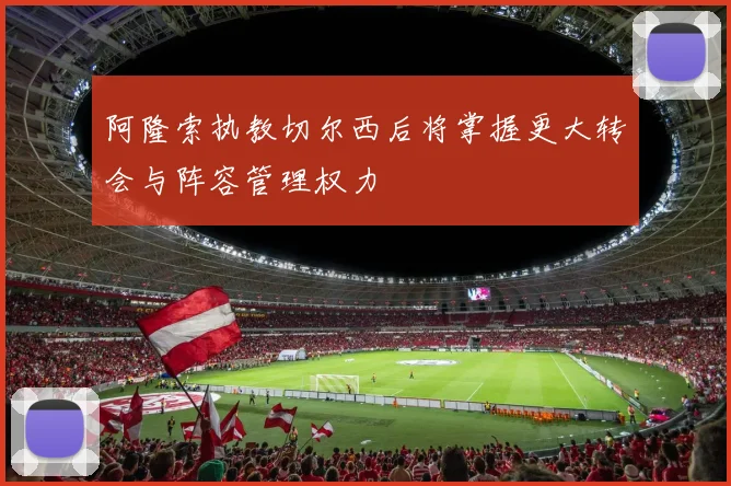 阿隆索执教切尔西后将掌握更大转会与阵容管理权力