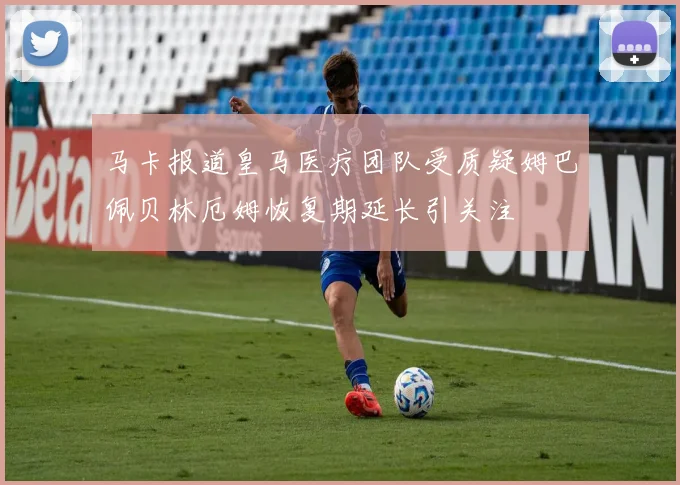 马卡报道皇马医疗团队受质疑姆巴佩贝林厄姆恢复期延长引关注