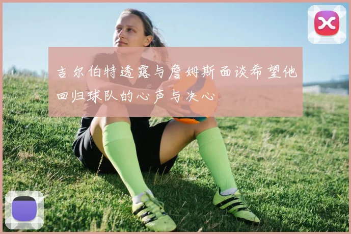吉尔伯特透露与詹姆斯面谈希望他回归球队的心声与决心